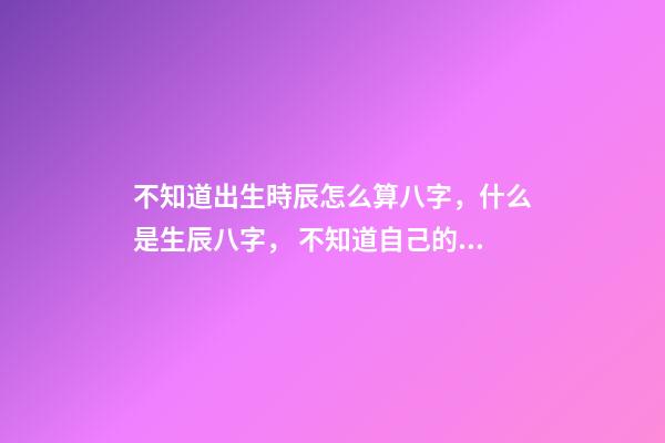 不知道出生時辰怎么算八字，什么是生辰八字， 不知道自己的真實出生日期怎么測八字-第1張-觀點-玄機派